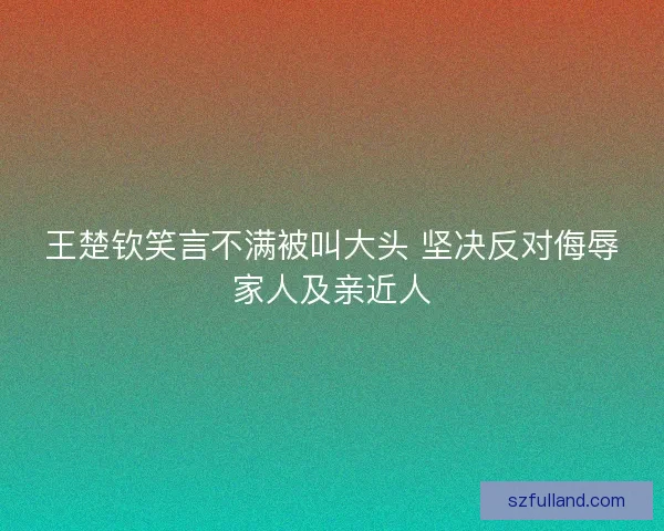 王楚钦笑言不满被叫大头 坚决反对侮辱家人及亲近人