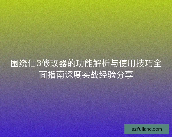 围绕仙3修改器的功能解析与使用技巧全面指南深度实战经验分享