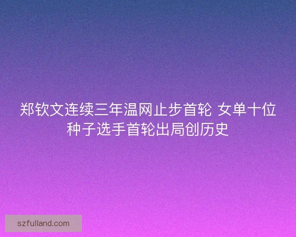 郑钦文连续三年温网止步首轮 女单十位种子选手首轮出局创历史