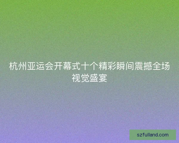 杭州亚运会开幕式十个精彩瞬间震撼全场视觉盛宴 杭州亚运会开幕式十个精彩瞬间震撼全场视觉盛宴