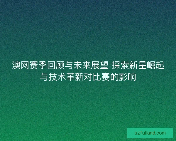 澳网赛季回顾与未来展望 探索新星崛起与技术革新对比赛的影响