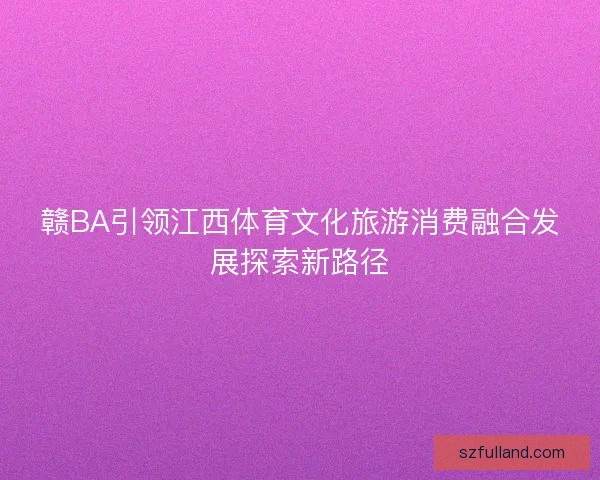 赣BA引领江西体育文化旅游消费融合发展探索新路径