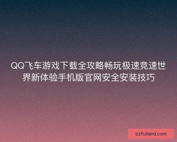 QQ飞车游戏下载全攻略畅玩极速竞速世界新体验手机版官网安全安装技巧 QQ飞车游戏下载全攻略畅玩极速竞速世界新体验手机版官网安全安装技巧