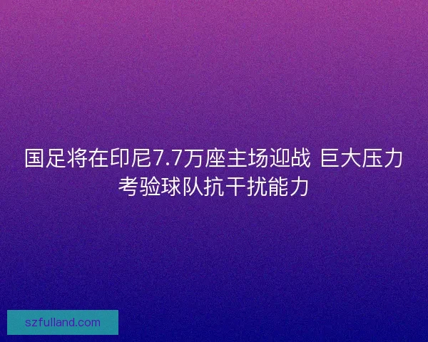 国足将在印尼7.7万座主场迎战 巨大压力考验球队抗干扰能力