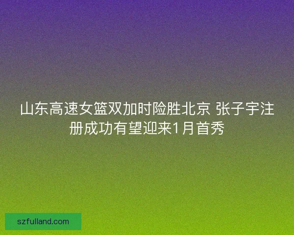 山东高速女篮双加时险胜北京 张子宇注册成功有望迎来1月首秀