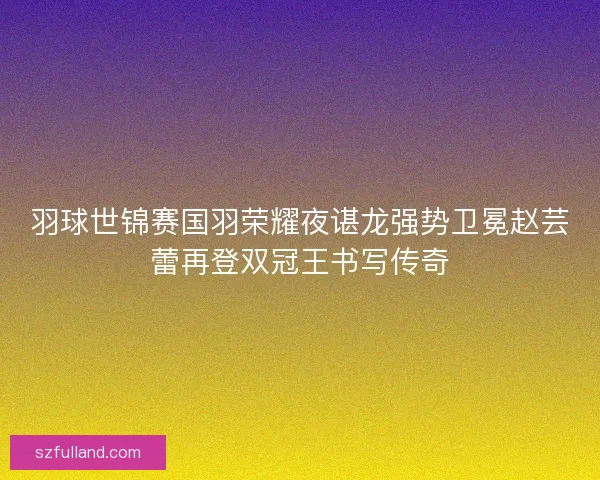 羽球世锦赛国羽荣耀夜谌龙强势卫冕赵芸蕾再登双冠王书写传奇