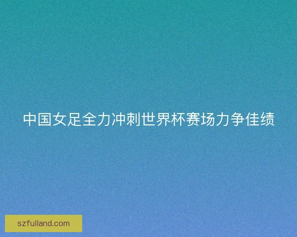 中国女足全力冲刺世界杯赛场力争佳绩