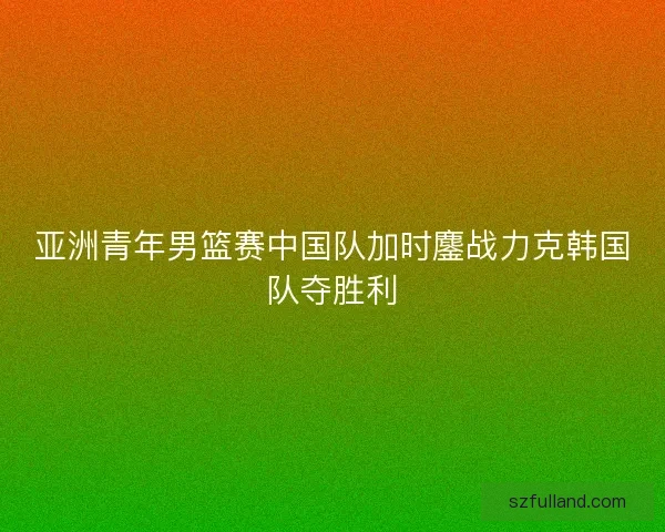亚洲青年男篮赛中国队加时鏖战力克韩国队夺胜利