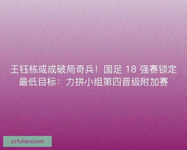 王钰栋或成破局奇兵！国足 18 强赛锁定最低目标：力拼小组第四晋级附加赛