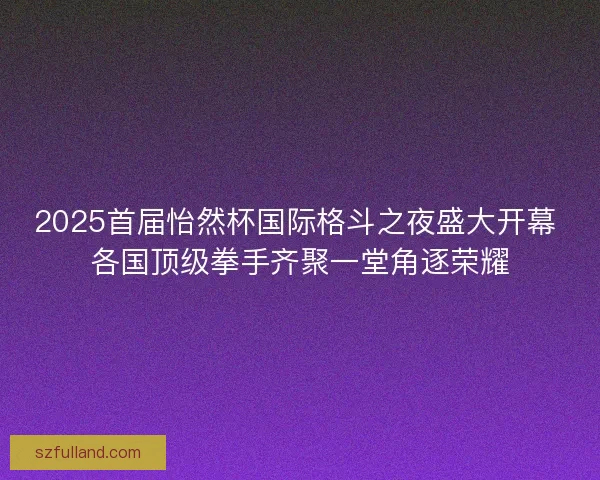 2025首届怡然杯国际格斗之夜盛大开幕 各国顶级拳手齐聚一堂角逐荣耀
