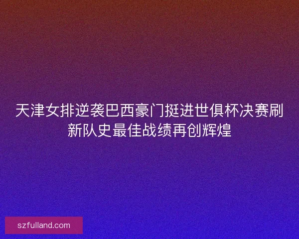 天津女排逆袭巴西豪门挺进世俱杯决赛刷新队史最佳战绩再创辉煌