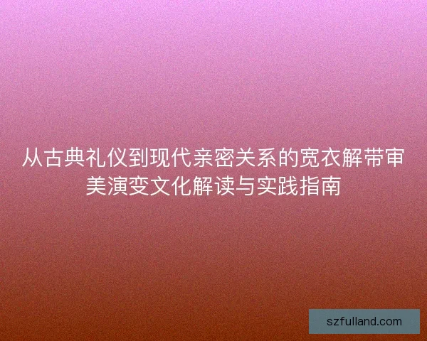 从古典礼仪到现代亲密关系的宽衣解带审美演变文化解读与实践指南