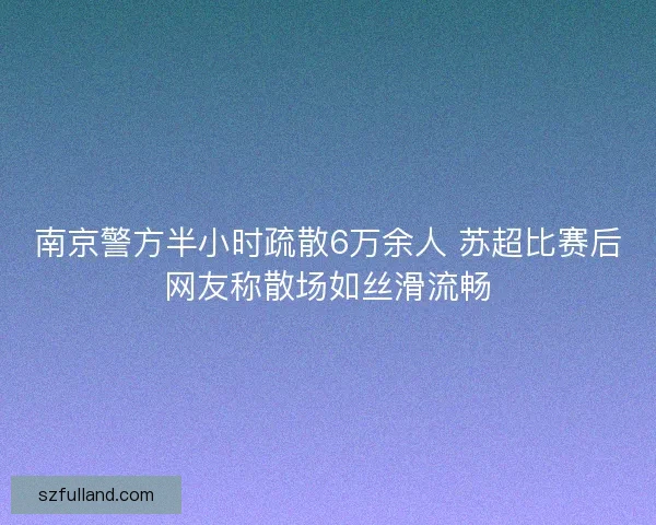 南京警方半小时疏散6万余人 苏超比赛后网友称散场如丝滑流畅