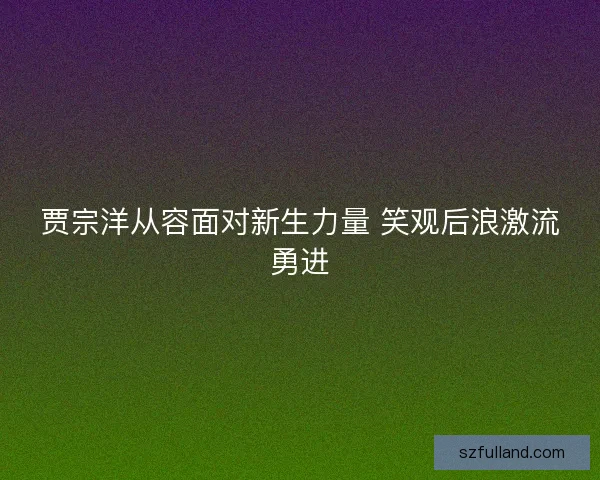 贾宗洋从容面对新生力量 笑观后浪激流勇进
