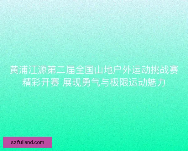 黄浦江源第二届全国山地户外运动挑战赛精彩开赛 展现勇气与极限运动魅力
