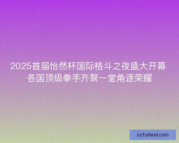 2025首届怡然杯国际格斗之夜盛大开幕 各国顶级拳手齐聚一堂角逐荣耀