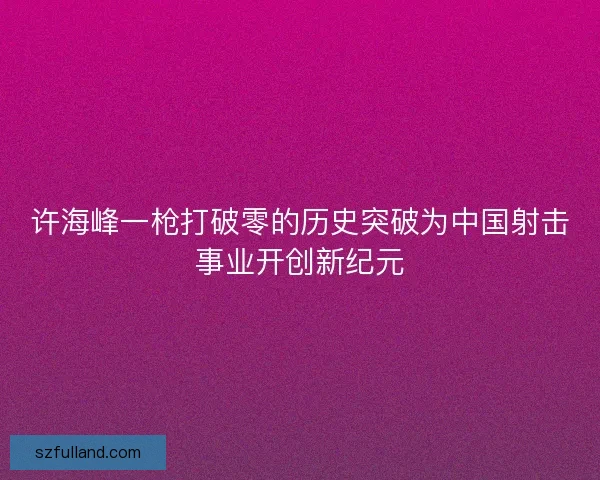 许海峰一枪打破零的历史突破为中国射击事业开创新纪元