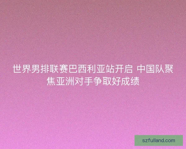 世界男排联赛巴西利亚站开启 中国队聚焦亚洲对手争取好成绩
