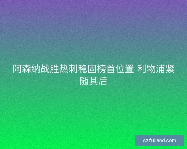 阿森纳战胜热刺稳固榜首位置 利物浦紧随其后 阿森纳战胜热刺稳固榜首位置 利物浦紧随其后