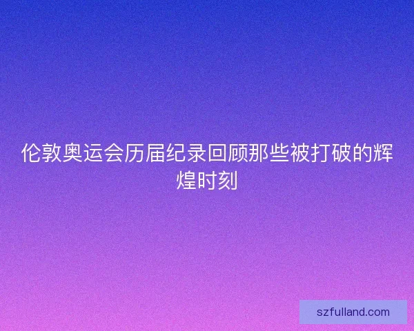 伦敦奥运会历届纪录回顾那些被打破的辉煌时刻 伦敦奥运会历届纪录回顾那些被打破的辉煌时刻
